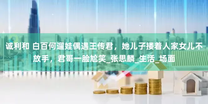 诚利和 白百何遛娃偶遇王传君，她儿子搂着人家女儿不放手，君哥一脸尬笑_张思麟_生活_场面