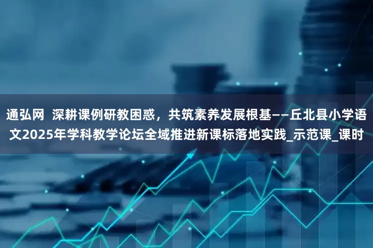 通弘网  深耕课例研教困惑，共筑素养发展根基——丘北县小学语文2025年学科教学论坛全域推进新课标落地实践_示范课_课时