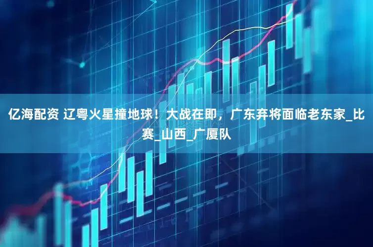 亿海配资 辽粤火星撞地球！大战在即，广东弃将面临老东家_比赛_山西_广厦队