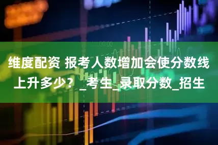 维度配资 报考人数增加会使分数线上升多少？_考生_录取分数_招生