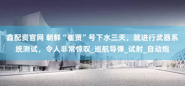 鑫配资官网 朝鲜“崔贤”号下水三天，就进行武器系统测试，令人非常惊叹_巡航导弹_试射_自动炮