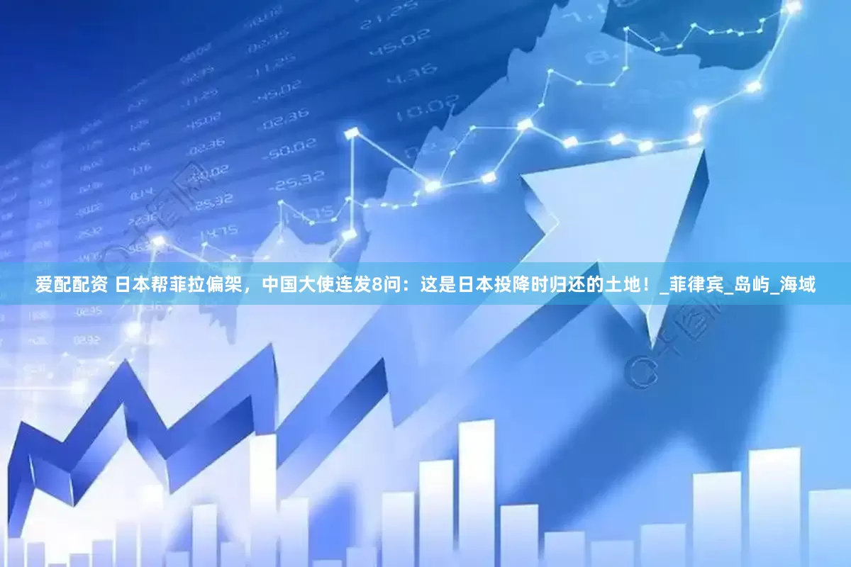 爱配配资 日本帮菲拉偏架，中国大使连发8问：这是日本投降时归还的土地！_菲律宾_岛屿_海域