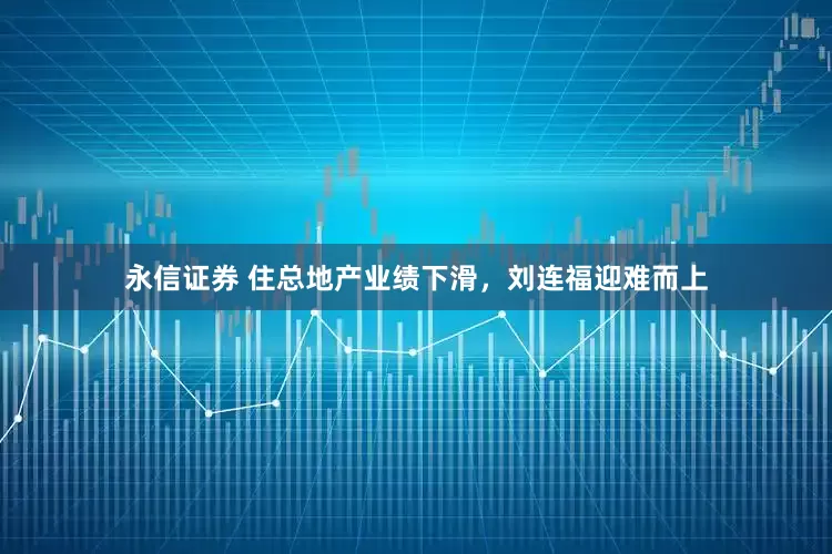 永信证券 住总地产业绩下滑，刘连福迎难而上