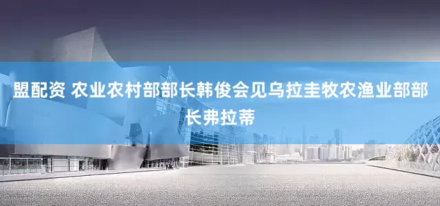 盟配资 农业农村部部长韩俊会见乌拉圭牧农渔业部部长弗拉蒂