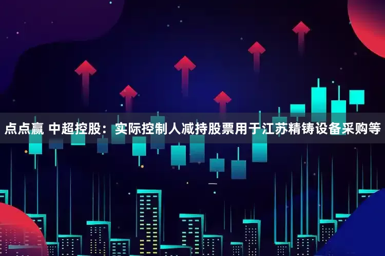 点点赢 中超控股：实际控制人减持股票用于江苏精铸设备采购等