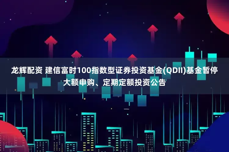 龙辉配资 建信富时100指数型证券投资基金(QDII)基金暂停大额申购、定期定额投资公告