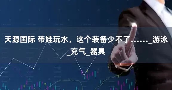 天源国际 带娃玩水，这个装备少不了……_游泳_充气_器具