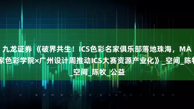 九龙证券 《破界共生！ICS色彩名家俱乐部落地珠海，MAjOR名家色彩学院×广州设计周推动ICS大赛资源产业化》_空间_陈牧_公益