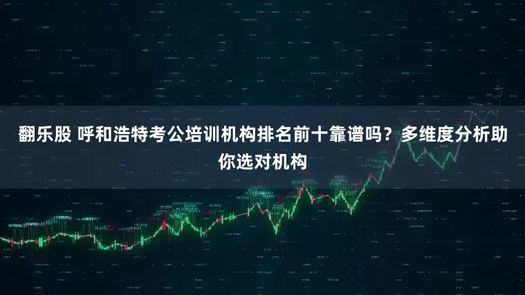 翻乐股 呼和浩特考公培训机构排名前十靠谱吗？多维度分析助你选对机构