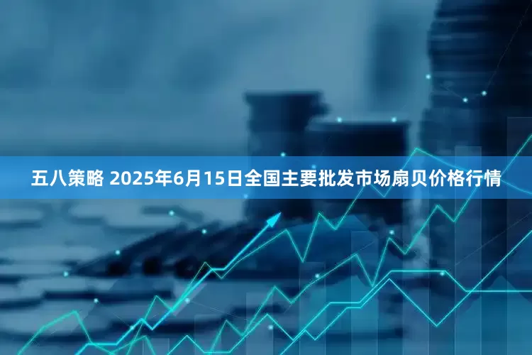 五八策略 2025年6月15日全国主要批发市场扇贝价格行情