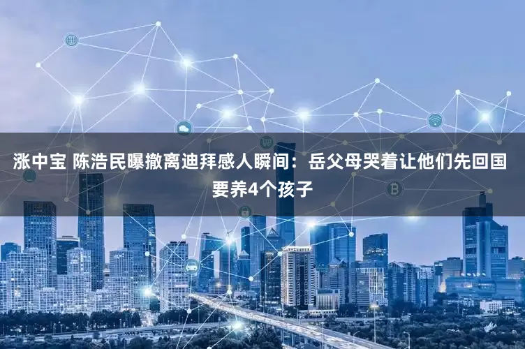 涨中宝 陈浩民曝撤离迪拜感人瞬间：岳父母哭着让他们先回国 要养4个孩子