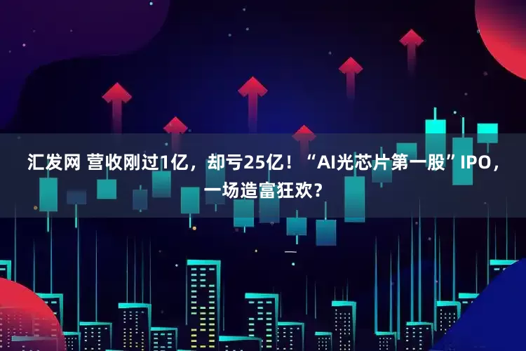汇发网 营收刚过1亿，却亏25亿！“AI光芯片第一股”IPO，一场造富狂欢？