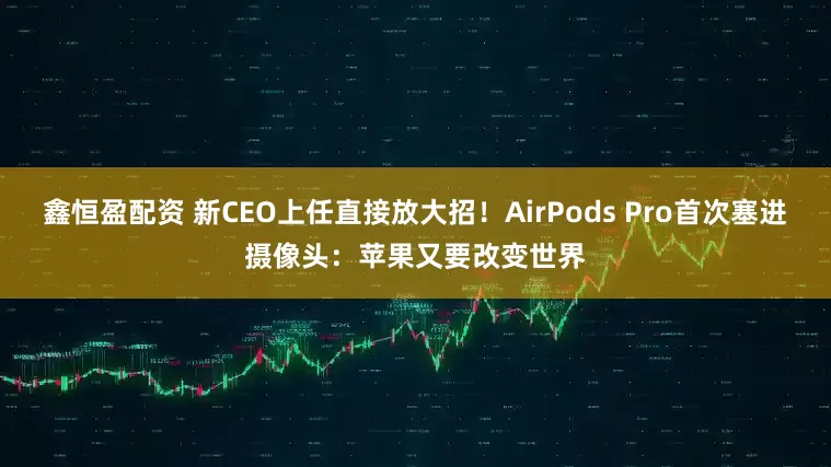 鑫恒盈配资 新CEO上任直接放大招！AirPods Pro首次塞进摄像头：苹果又要改变世界