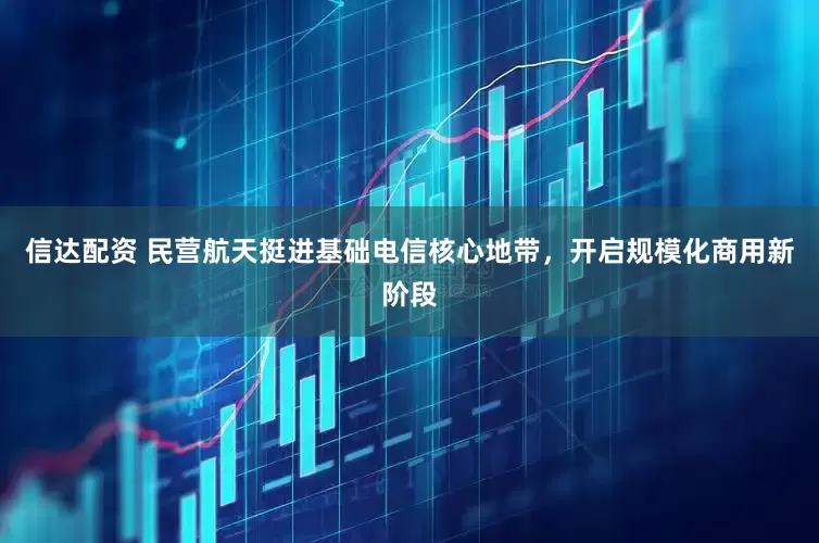 信达配资 民营航天挺进基础电信核心地带，开启规模化商用新阶段